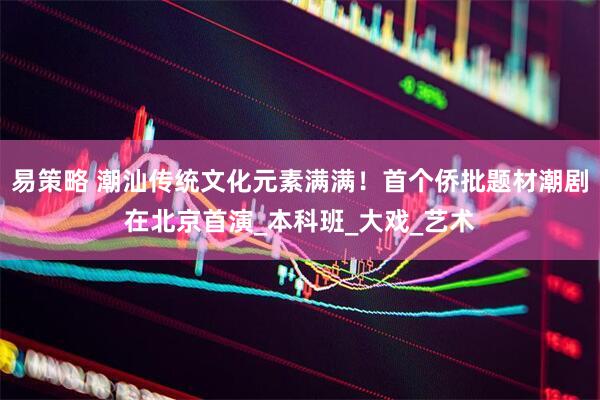 易策略 潮汕传统文化元素满满！首个侨批题材潮剧在北京首演_本科班_大戏_艺术