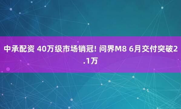 中承配资 40万级市场销冠! 问界M8 6月交付突破2.1万