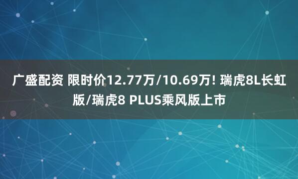 广盛配资 限时价12.77万/10.69万! 瑞虎8L长虹版/瑞虎8 PLUS乘风版上市