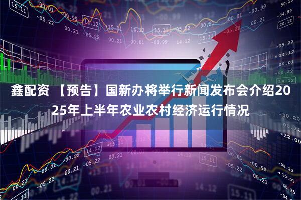 鑫配资 【预告】国新办将举行新闻发布会介绍2025年上半年农业农村经济运行情况