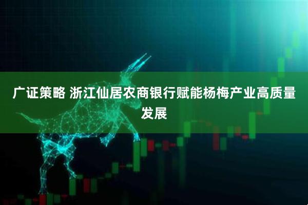 广证策略 浙江仙居农商银行赋能杨梅产业高质量发展