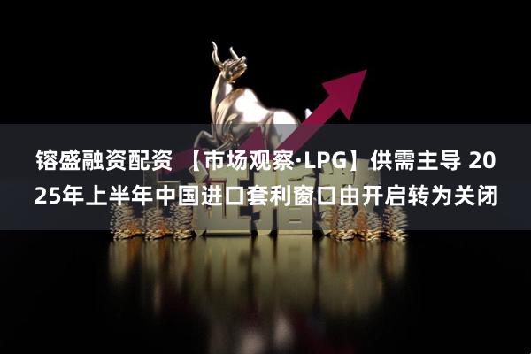 镕盛融资配资 【市场观察·LPG】供需主导 2025年上半年中国进口套利窗口由开启转为关闭