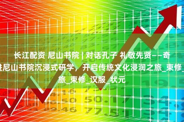 长江配资 尼山书院 | 对话孔子 礼敬先贤——奇山小学走进尼山书院沉浸式研学，开启传统文化浸润之旅_束修_汉服_状元