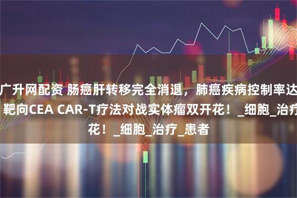 广升网配资 肠癌肝转移完全消退，肺癌疾病控制率达87%，靶向CEA CAR-T疗法对战实体瘤双开花！_细胞_治疗_患者