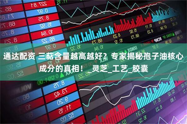 通达配资 三萜含量越高越好？专家揭秘孢子油核心成分的真相！_灵芝_工艺_胶囊