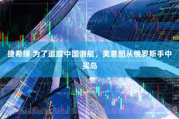 捷希缘 为了追踪中国潜艇，美意图从俄罗斯手中买岛