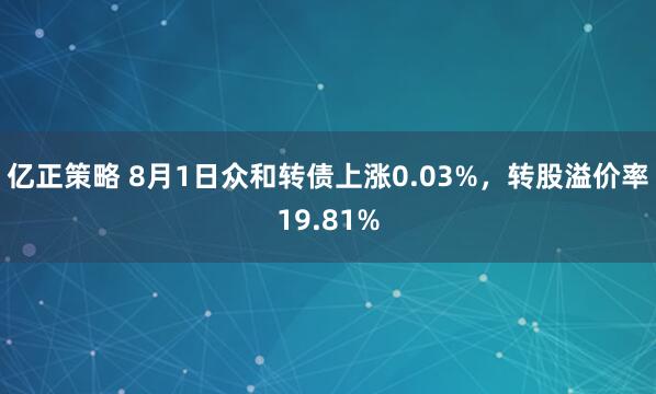 亿正策略 8月1日众和转债上涨0.03%，转股溢价率19.81%