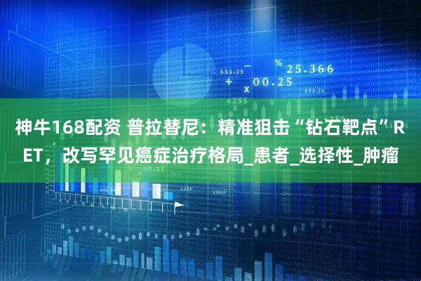 神牛168配资 普拉替尼：精准狙击“钻石靶点”RET，改写罕见癌症治疗格局_患者_选择性_肿瘤