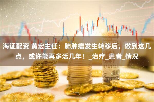 海证配资 黄宏主任：肺肿瘤发生转移后，做到这几点，或许能再多活几年！_治疗_患者_情况