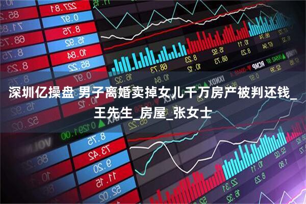 深圳亿操盘 男子离婚卖掉女儿千万房产被判还钱_王先生_房屋_张女士