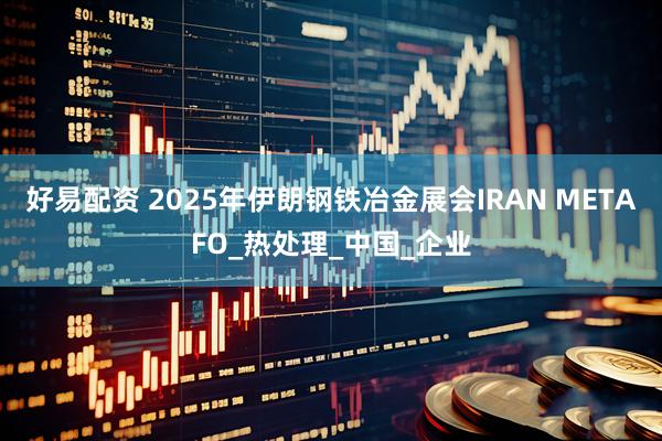 好易配资 2025年伊朗钢铁冶金展会IRAN METAFO_热处理_中国_企业