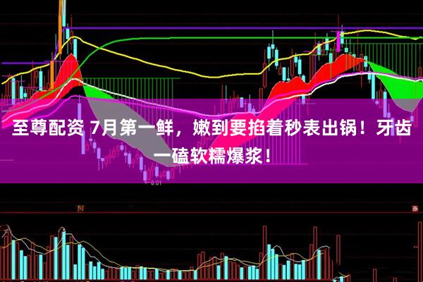 至尊配资 7月第一鲜，嫩到要掐着秒表出锅！牙齿一磕软糯爆浆！