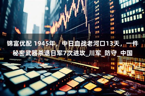 锦富优配 1945年，中日血战老河口13天，一件秘密武器杀退日军7次进攻_川军_防守_中国