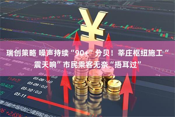瑞创策略 噪声持续“90+”分贝！莘庄枢纽施工“震天响”市民乘客无奈“捂耳过”