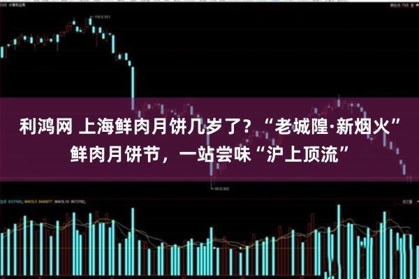 利鸿网 上海鲜肉月饼几岁了？“老城隍·新烟火”鲜肉月饼节，一站尝味“沪上顶流”