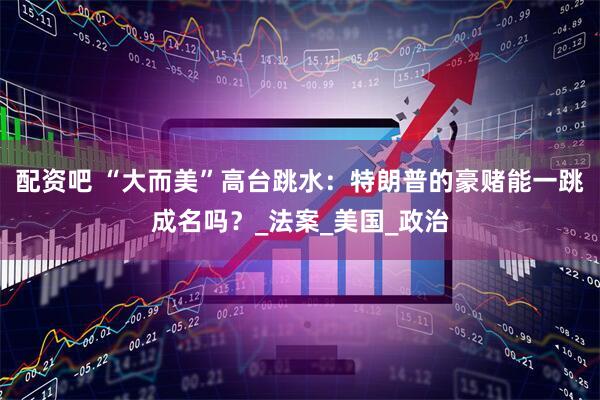 配资吧 “大而美”高台跳水:特朗普的豪赌能一跳成名吗?_法案_美国_政治
