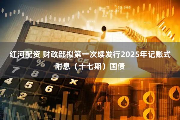 红河配资 财政部拟第一次续发行2025年记账式附息（十七期）国债
