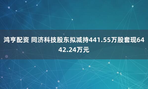 鸿亨配资 同济科技股东拟减持441.55万股套现6442.24万元