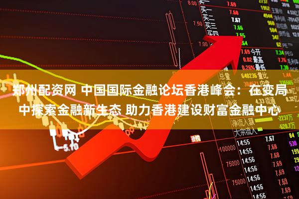 郑州配资网 中国国际金融论坛香港峰会：在变局中探索金融新生态 助力香港建设财富金融中心
