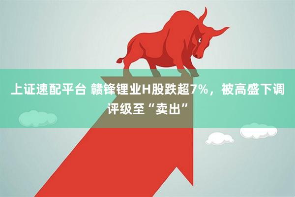 上证速配平台 赣锋锂业H股跌超7%，被高盛下调评级至“卖出”