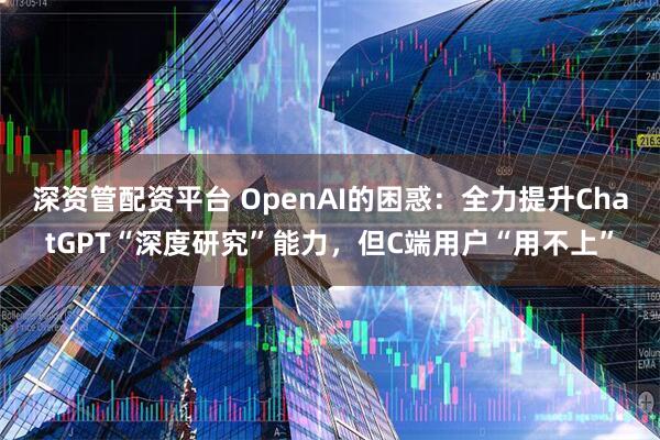 深资管配资平台 OpenAI的困惑：全力提升ChatGPT“深度研究”能力，但C端用户“用不上”