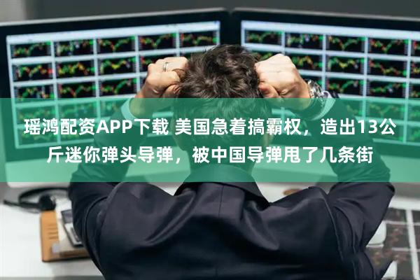 瑶鸿配资APP下载 美国急着搞霸权，造出13公斤迷你弹头导弹，被中国导弹甩了几条街
