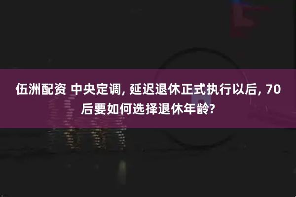 伍洲配资 中央定调, 延迟退休正式执行以后, 70后要如何选择退休年龄?